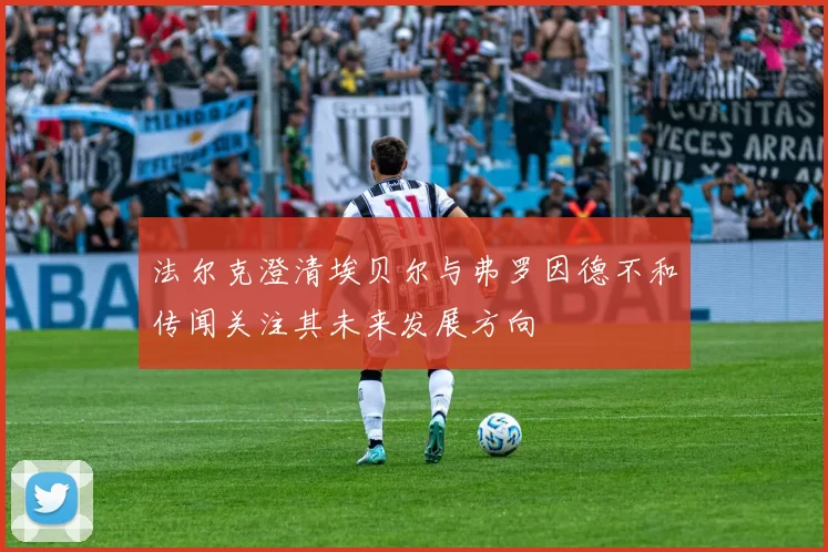 法尔克澄清埃贝尔与弗罗因德不和传闻关注其未来发展方向