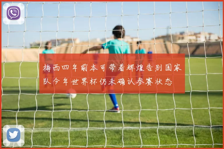 梅西四年前本可带着辉煌告别国家队今年世界杯仍未确认参赛状态