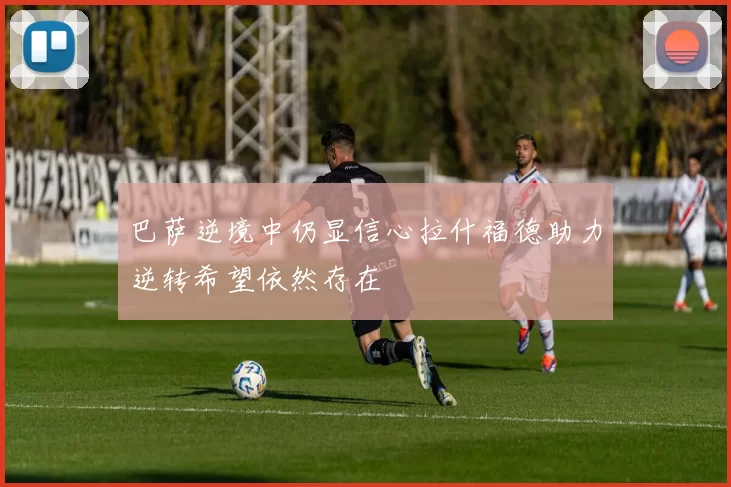 巴萨逆境中仍显信心拉什福德助力逆转希望依然存在