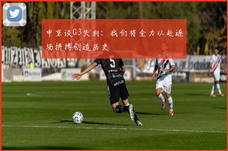 申京谈G3失利：我们将全力以赴逐场拼搏创造历史