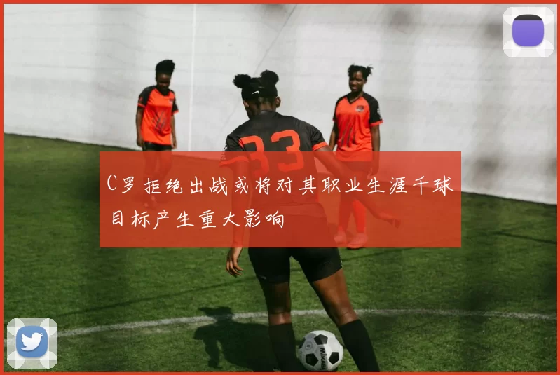 C罗拒绝出战或将对其职业生涯千球目标产生重大影响