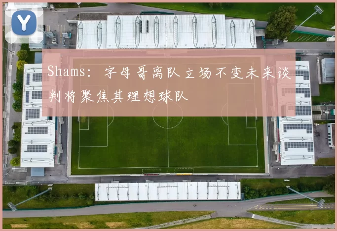 Shams：字母哥离队立场不变未来谈判将聚焦其理想球队