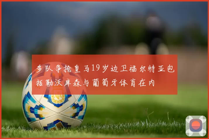 多队争抢皇马19岁边卫福尔特亚包括勒沃库森与葡萄牙体育在内