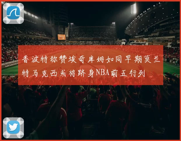 香波特称赞埃奇库姆如同早期莫兰特马克西或将跻身NBA前五行列