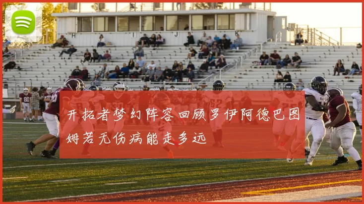 开拓者梦幻阵容回顾罗伊阿德巴图姆若无伤病能走多远