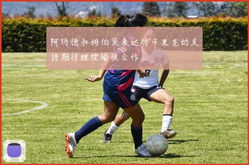阿玛德和姆伯莫表达对卡里克的支持期待继续愉快合作