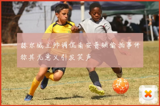 赫尔城主帅调侃南安普顿偷拍事件称其无意义引发笑声