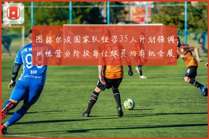 图赫尔谈国家队征召35人计划强调训练营分阶段每位球员均有机会展示自己