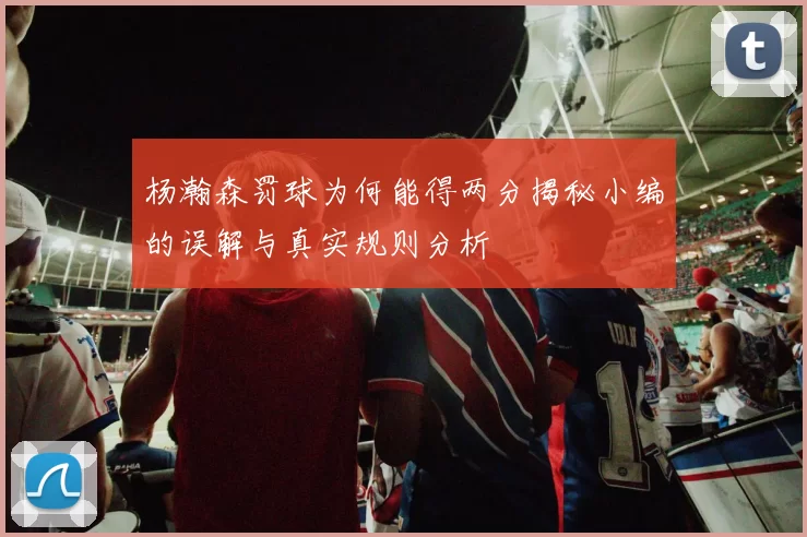 杨瀚森罚球为何能得两分揭秘小编的误解与真实规则分析