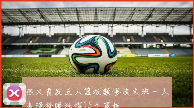 热火首发五人篮板数惨淡文班一人表现抢眼独揽15个篮板