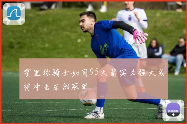 霍里称骑士如同95火箭实力强大或将冲击东部冠军