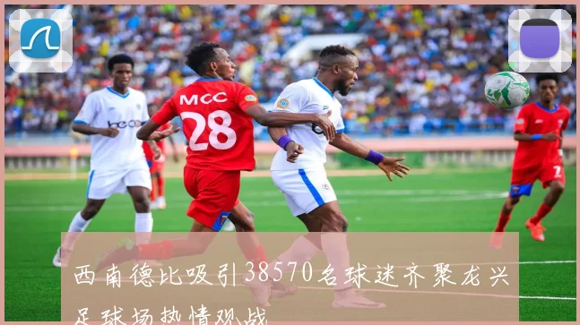 西南德比吸引38570名球迷齐聚龙兴足球场热情观战