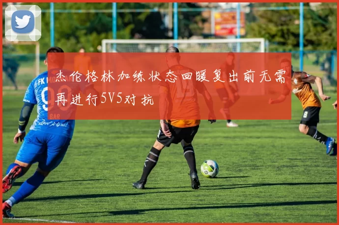 杰伦格林加练状态回暖复出前无需再进行5V5对抗