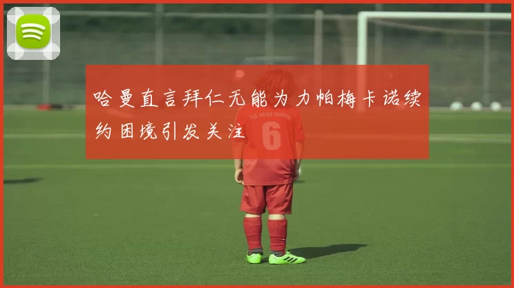哈曼直言拜仁无能为力帕梅卡诺续约困境引发关注