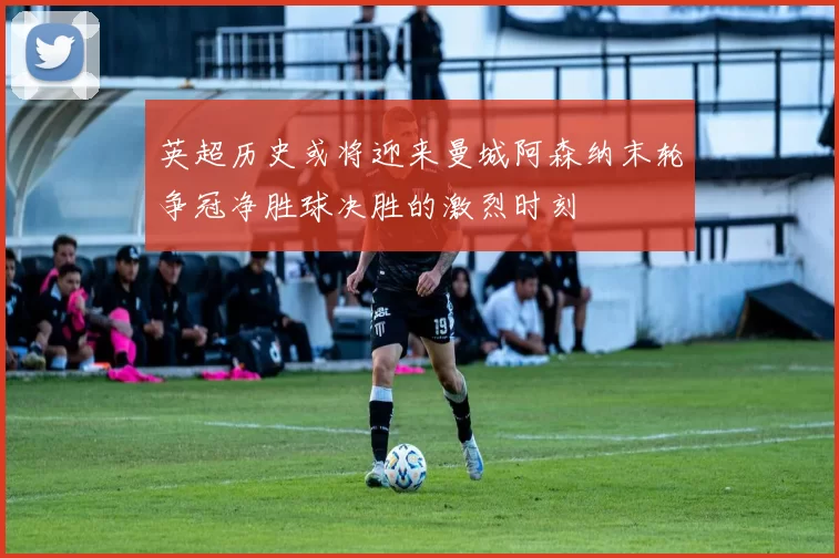 英超历史或将迎来曼城阿森纳末轮争冠净胜球决胜的激烈时刻