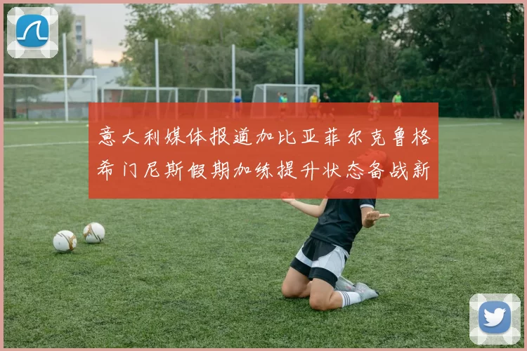 意大利媒体报道加比亚菲尔克鲁格希门尼斯假期加练提升状态备战新赛季