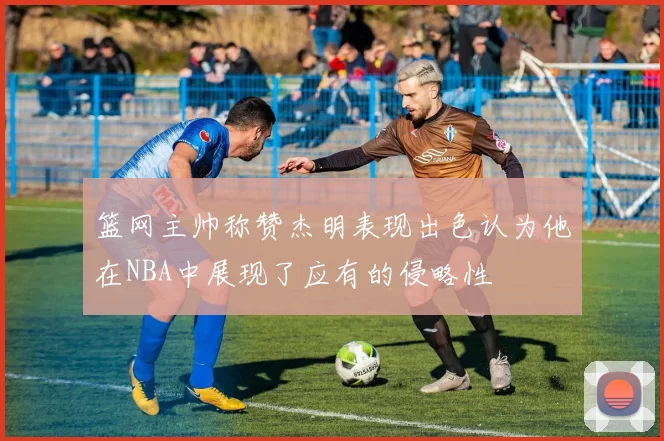 篮网主帅称赞杰明表现出色认为他在NBA中展现了应有的侵略性