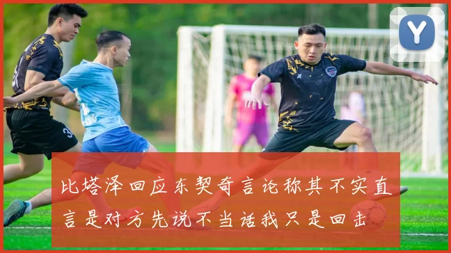 比塔泽回应东契奇言论称其不实直言是对方先说不当话我只是回击