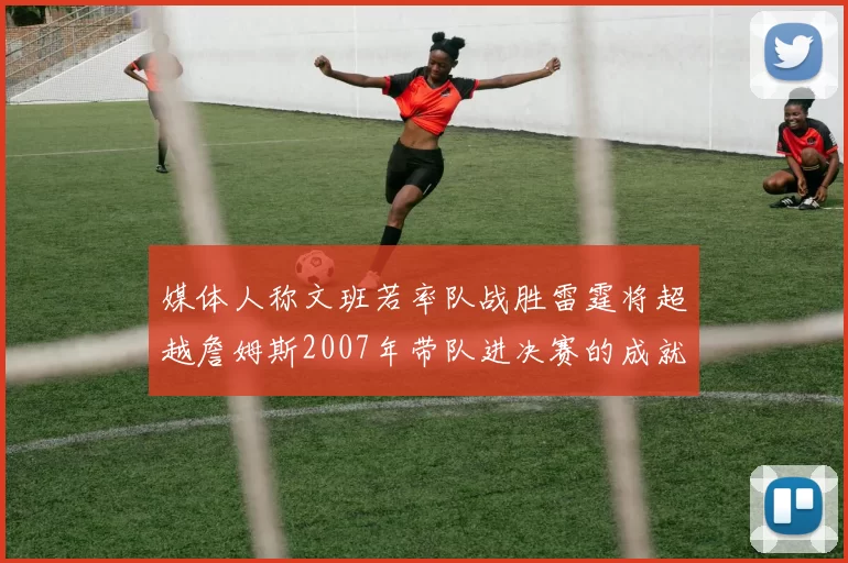 媒体人称文班若率队战胜雷霆将超越詹姆斯2007年带队进决赛的成就