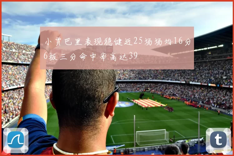小贾巴里表现稳健近25场场均16分6板三分命中率高达39