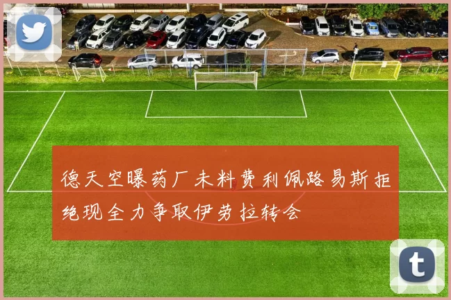 德天空曝药厂未料费利佩路易斯拒绝现全力争取伊劳拉转会